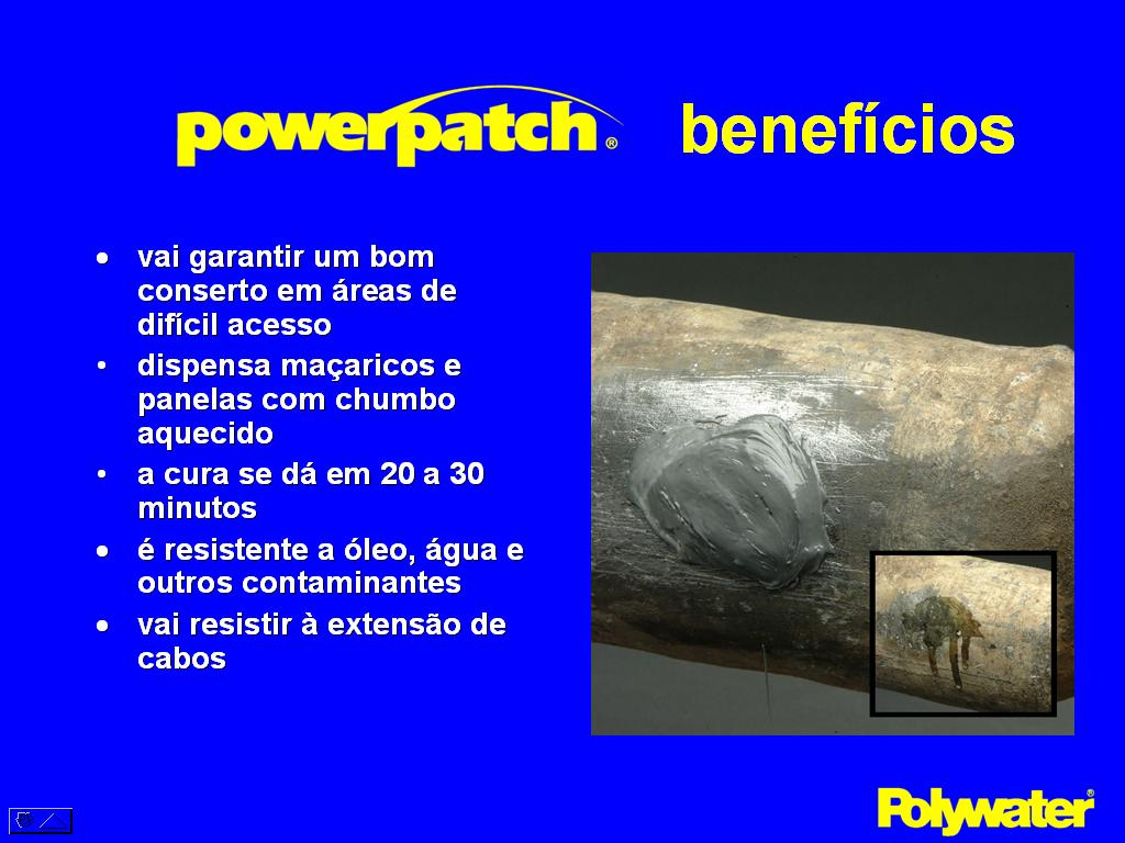 PowerPatch® oferece os seguintes benefcios no conserto de emendas de chumbo. Pode fazer consertos em rea de difcil acesso onde a tcnica de reparo com termo-contrteis ou cintas so de difcil aplicao e normalmente nem do resultado. Elimina o risco ao meio ambiente eliminando o uso de maaricos ou panelas com chumbo aquecido. Cura de 20 a 30 minutos permitindo aos tcnicos treinados a fazerem consertos rpidos.  uma soluo extremamente econmica. Resiste a leo, gua, outros contaminantes. O conserto resiste por muito tempo, permitindo inclusive a expanso a expanso dos cabos. Trata-se de um produto utilizado nos EUA por muito anos.