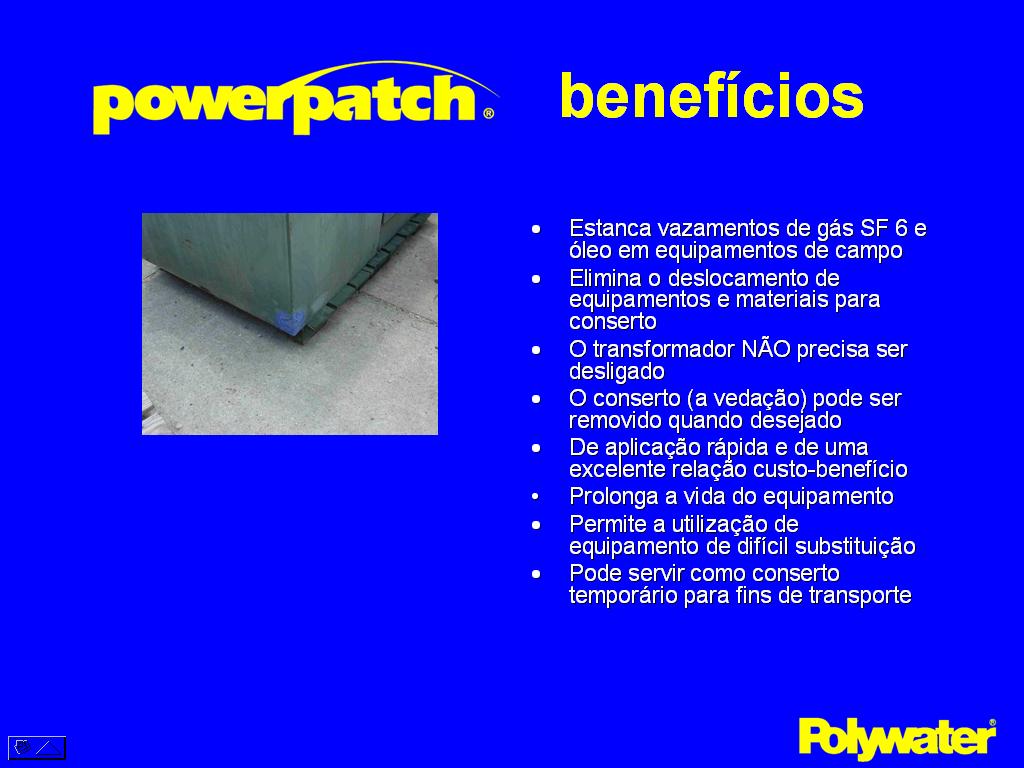 O PowerPatch® oferece muito benefcios no conserto de transformadores. Conserta vazamentos no campo  O vazamento pode ser consertado com rapidez quando identificado. No  necessrio remover o transformador e nem deslig-lo. Elimina a necessidade de carregar equipamentos para conserto. Elimina o tempo, inconvenincia e transtornos de remov-lo para conserto em oficina. No  necessria uma instalao temporria para a sua remoo at um local para sold-lo. O remendo pode ser removido, se desejvel. Quando os transformadores forem reformados os consertos podem ser removidos com um martelo. Rpido e com excelente relao de custo-benefcio  reparos simples podem ser feitos em uma hora ou menos com pessoal treinado. Prolonga a vida de equipamento de difcil instalao  pode prolongar o tempo do transformador at que atinja a sua idade para substituio. O conserto tambm pode ser usado para fazer o transporte de transformadores, mais econmico do que a remoo de um transformador com vazamento ou o esvaziamento do leo.